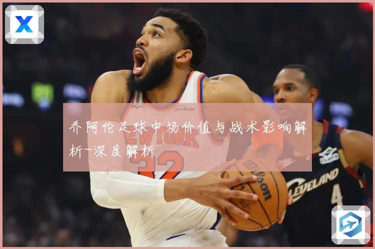 乔阿伦足球中场价值与战术影响解析-深度解析