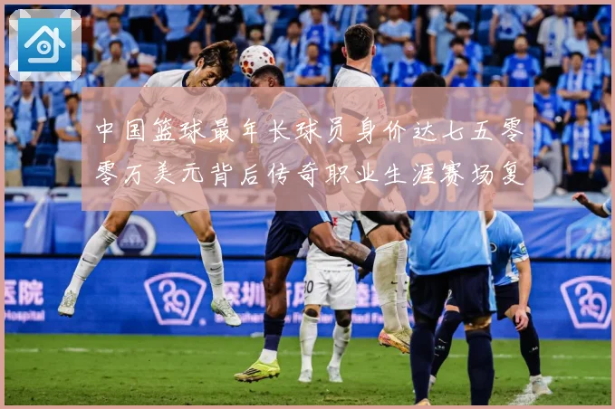 中国篮球最年长球员身价达七五零零万美元背后传奇职业生涯赛场复盘-深度解析