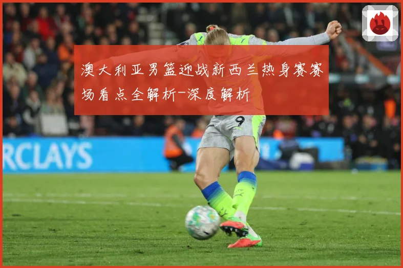 澳大利亚男篮迎战新西兰热身赛赛场看点全解析-深度解析
