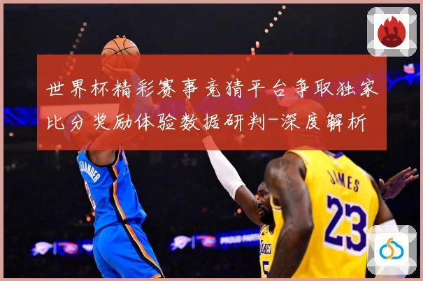 世界杯精彩赛事竞猜平台争取独家比分奖励体验数据研判-深度解析