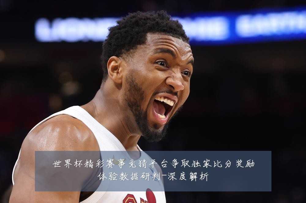 世界杯精彩赛事竞猜平台争取独家比分奖励体验数据研判-深度解析