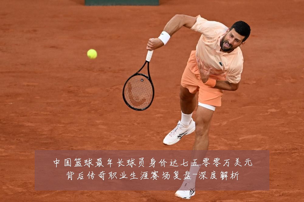 中国篮球最年长球员身价达七五零零万美元背后传奇职业生涯赛场复盘-深度解析