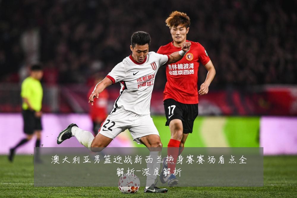 澳大利亚男篮迎战新西兰热身赛赛场看点全解析-深度解析